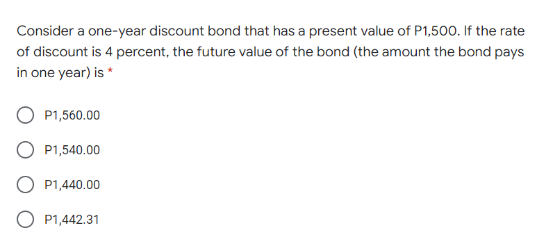 Consider a one-year discount bond that has a present value of P1,500. If the rate
of discount is 4 percent, the future value of the bond (the amount the bond pays
in one year) is *
P1,560.00
P1,540.00
P1,440.00
O P1,442.31
