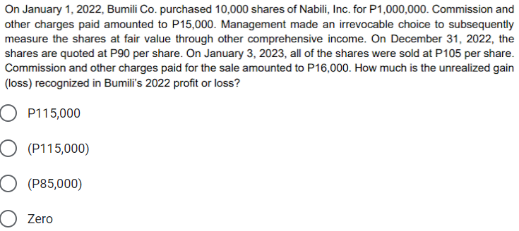 On January 1, 2022, Bumili Co. purchased 10,000 shares of Nabili, Inc. for P1,000,000. Commission and
other charges paid amounted to P15,000. Management made an irrevocable choice to subsequently
measure the shares at fair value through other comprehensive income. On December 31, 2022, the
shares are quoted at P90 per share. On January 3, 2023, all of the shares were sold at P105 per share.
Commission and other charges paid for the sale amounted to P16,000. How much is the unrealized gain
(loss) recognized in Bumili's 2022 profit or loss?
P115,000
O (P115,000)
O (P85,000)
Zero
