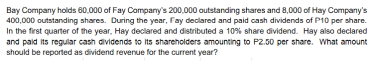 Bay Company holds 60,000 of Fay Company's 200,000 outstanding shares and 8,000 of Hay Company's
400,000 outstanding shares. During the year, Fay declared and paid cash dividends of P10 per share.
In the first quarter of the year, Hay declared and distributed a 10% share dividend. Hay also declared
and paid its regular cash dividends to its shareholders amounting to P2.50 per share. What amount
should be reported as dividend revenue for the current year?
| as
