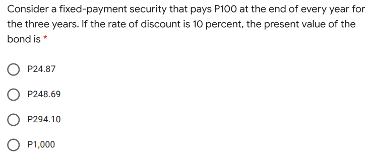 Consider a fixed-payment security that pays P100 at the end of every year for
the three years. If the rate of discount is 10 percent, the present value of the
bond is *
P24.87
P248.69
P294.10
P1,000
