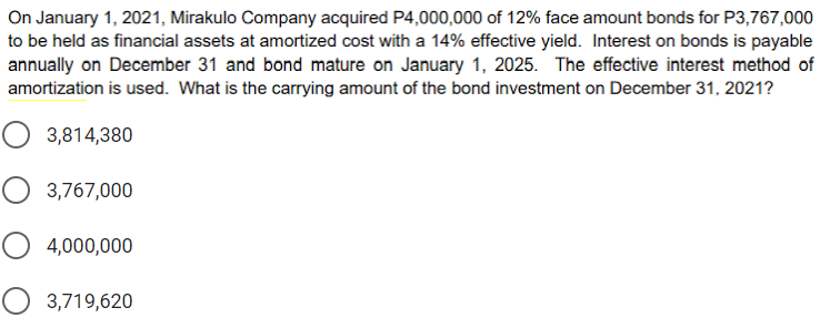 On January 1, 2021, Mirakulo Company acquired P4,000,000 of 12% face amount bonds for P3,767,000
to be held as financial assets at amortized cost with a 14% effective yield. Interest on bonds is payable
annually on December 31 and bond mature on January 1, 2025. The effective interest method of
amortization is used. What is the carrying amount of the bond investment on December 31, 2021?
3,814,380
O 3,767,000
O 4,000,000
O 3,719,620
