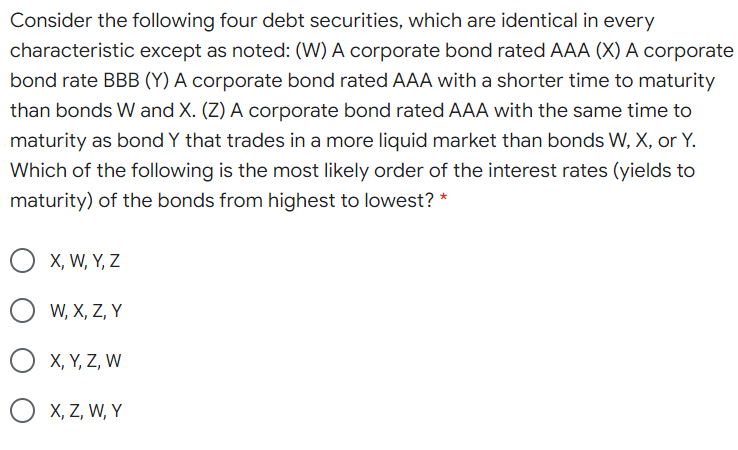 Consider the following four debt securities, which are identical in every
characteristic except as noted: (W) A corporate bond rated AAA (X) A corporate
bond rate BBB (Y) A corporate bond rated AAA with a shorter time to maturity
than bonds W and X. (Z) A corporate bond rated AAA with the same time to
maturity as bond Y that trades in a more liquid market than bonds W, X, or Y.
Which of the following is the most likely order of the interest rates (yields to
maturity) of the bonds from highest to lowest? *
X, W, Y, Z
W, X, Z, Y
X, Y, Z, W
X, Z, W, Y
