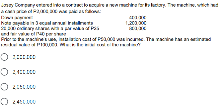 Josey Company entered into a contract to acquire a new machine for its factory. The machine, which had
a cash price of P2,000,000 was paid as follows:
Down payment
Note payable in 3 equal annual installments
20,000 ordinary shares with a par value of P25
and fair value of P40 per share
Prior to the machine's use, installation cost of P50,000 was incurred. The machine has an estimated
400,000
1,200,000
800,000
residual value of P100,000. What is the initial cost of the machine?
O 2,000,000
2,400,000
O 2,050,000
O 2,450,000
