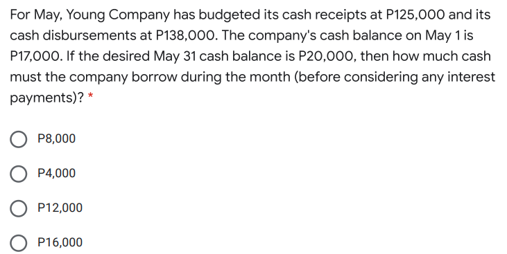 For May, Young Company has budgeted its cash receipts at P125,000 and its
cash disbursements at P138,000. The company's cash balance on May 1 is
P17,000. If the desired May 31 cash balance is P20,000, then how much cash
must the company borrow during the month (before considering any interest
payments)? *
P8,000
O P4,000
O P12,000
P16,000
