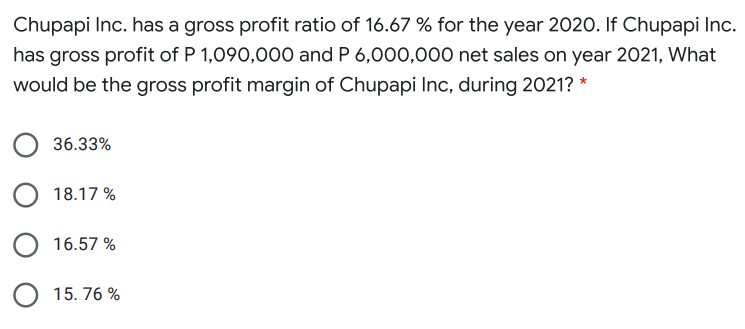 Chupapi Inc. has a gross profit ratio of 16.67 % for the year 2020. If Chupapi Inc.
has gross profit of P 1,090,000 and P 6,000,000 net sales on year 2021, What
would be the gross profit margin of Chupapi Inc, during 2021? *
36.33%
18.17 %
16.57 %
O 15. 76 %
