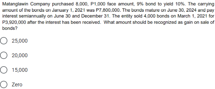 Matanglawin Company purchased 8,000, P1,000 face amount, 9% bond to yield 10%. The carrying
amount of the bonds on January 1, 2021 was P7,800,000. The bonds mature on June 30, 2024 and pay
interest semiannually on June 30 and December 31. The entity sold 4,000 bonds on March 1, 2021 for
P3,920,000 after the interest has been received. What amount should be recognized as gain on sale of
bonds?
25,000
O 20,000
O 15,000
Zero
