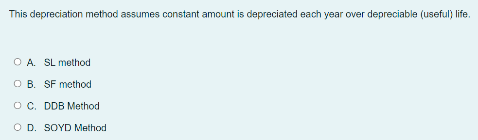This depreciation method assumes constant amount is depreciated each year over depreciable (useful) life.
O A. SL method
O B. SF method
O C. DDB Method
O D. SOYD Method
