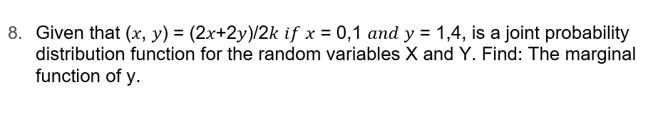 8. Given that (x, y) = (2x+2y)/2k if x = 0,1 and y = 1,4, is a joint probability
distribution function for the random variables X and Y. Find: The marginal
function of y.
%3D
%3D
