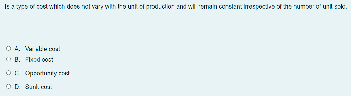 Is a type of cost which does not vary with the unit of production and will remain constant irrespective of the number of unit sold.
O A. Variable cost
О В. Fixed cost
о С. Оррortunity cost
O D. Sunk cost
