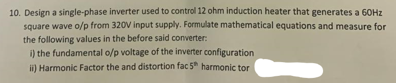 10. Design a single-phase inverter used to control 12 ohm induction heater that generates a 60Hz
square wave o/p from 320V input supply. Formulate mathematical equations and measure for
the following values in the before said converter:
i) the fundamental o/p voltage of the inverter configuration
ii) Harmonic Factor the and distortion fac 5th harmonic tor