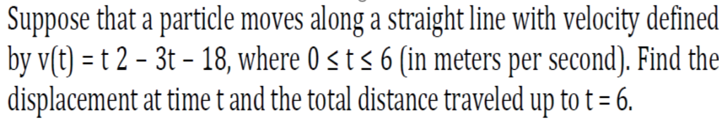 Suppose that a particle moves along a straight line with velocity defined
by v(t) = t 2 – 3t – 18, where 0 < t < 6 (in meters per second). Find the
displacement at time t and the total distance traveled up to t = 6.
