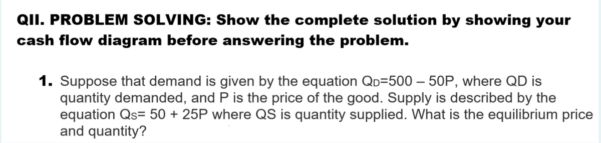 QII. PROBLEM SOLVING: Show the complete solution by showing your
cash flow diagram before answering the problem.
1. Suppose that demand is given by the equation QD=500 – 50P, where QD is
quantity demanded, and P is the price of the good. Supply is described by the
equation Qs= 50 + 25P where QS is quantity supplied. What is the equilibrium price
and quantity?
