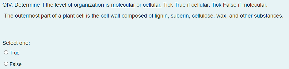 QIV. Determine if the level of organization is molecular or cellular. Tick True if cellular. Tick False if molecular.
The outermost part of a plant cell is the cell wall composed of lignin, suberin, cellulose, wax, and other substances.
Select one:
O True
O False