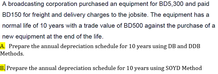 A broadcasting corporation purchased an equipment for BD5,300 and paid
BD150 for freight and delivery charges to the jobsite. The equipment has a
normal life of 10 years with a trade value of BD500 against the purchase of a
new equipment at the end of the life.
A. Prepare the annual depreciation schedule for 10 years using DB and DDB
Methods.
B. Prepare the annual depreciation schedule for 10 years using SOYD Method
