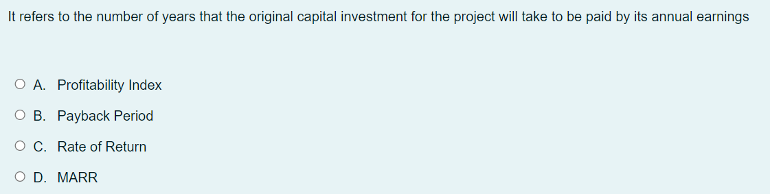 It refers to the number of years that the original capital investment for the project will take to be paid by its annual earnings
O A. Profitability Index
O B. Payback Period
O C. Rate of Return
O D. MARR
