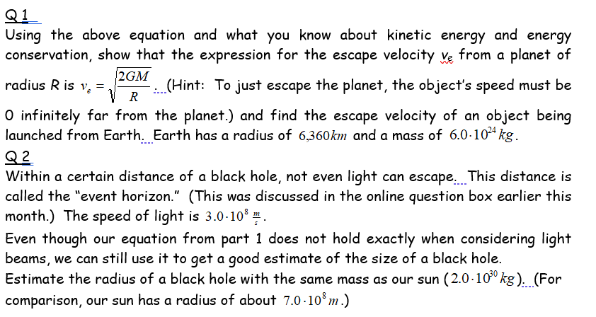 Q1
Using the above equation and what you know about kinetic energy and energy
conservation, show that the expression for the escape velocity Ye from a planet of
2GM
radius R is v, =
V R
(Hint: To just escape the planet, the object's speed must be
O infinitely far from the planet.) and find the escape velocity of an object being
launched from Earth. Earth has a radius of 6,360km and a mass of 6.0-10* kg.
Q 2
Within a certain distance of a black hole, not even light can escape. This distance is
called the "event horizon." (This was discussed in the online question box earlier this
month.) The speed of light is 3.0-10° .
Even though our equation from part 1 does not hold exactly when considering light
beams, we can still use it to get a good estimate of the size of a black hole.
Estimate the radius of a black hole with the same mass as our sun (2.0 ·10º kg). (For
comparison, our sun has a radius of about 7.0 ·10°m .)
