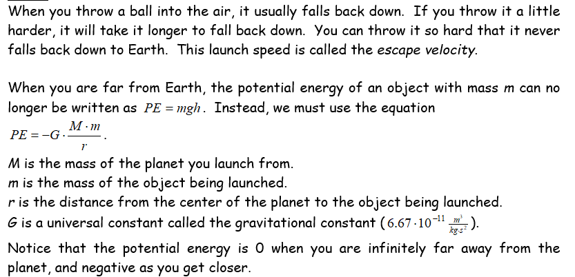 When you throw a ball into the air, it usually falls back down. If you throw it a little
harder, it will take it longer to fall back down. You can throw it so hard that it never
falls back down to Earth. This launch speed is called the escape velocity.
When you are far from Earth, the potential energy of an object with mass m can no
longer be written as PE = mgh. Instead, we must use the equation
М-т
PE = -G ..
1"
M is the mass of the planet you launch from.
m is the mass of the object being launched.
r is the distance from the center of the planet to the object being launched.
G is a universal constant called the gravitational constant (6.67-10-" ).
kg-s
Notice that the potential energy is 0 when you are infinitely far away from the
planet, and negative as you get closer.
