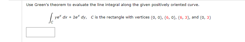 Use Green's theorem to evaluate the line integral along the given positively oriented curve.
ye* dx + 2e* dy, Cis the rectangle with vertices (0, 0), (6, 0), (6, 3), and (0, 3)
