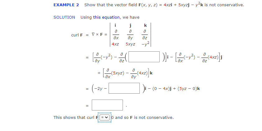 EXAMPLE 2
Show that the vector field F(x, y, z) = 4xzi + 5xyzj – y²k is not conservative.
SOLUTION Using this equation, we have
i
a
curl F = Vx F =
ax
dz
4xz
5xyz -y?
4xz)
az
ду
az
ax
+
ax
ду
-2y
- (0 - 4x)j + (5yz – 0)k
This shows that curl
v 0 and so F is not conservative.
