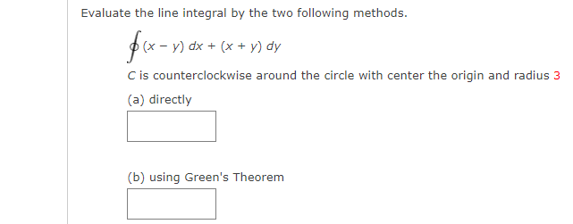 Evaluate the line integral by the two following methods.
fx-) dx + (* + y) dy
Cis counterclockwise around the circle with center the origin and radius 3
(a) directly
(b) using Green's Theorem
