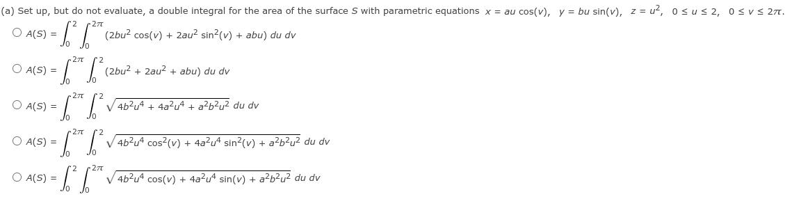 (a) Set up, but do not evaluate, a double integral for the area of the surface S with parametric equations x = au cos(v), y = bu sin(v), z = u², osus 2, osvs 27.
27
O A(S) =
(2bu? cos(v) + 2au? sin2(v) + abu) du dv
27
O A(S) =
(2bu? + 2au? + abu) du dv
O A(S) =
V 4b?u4 + 4a?u4 + a?b?u? du dv
27
O A(S) =
V 4b?u4 cos?(v) + 4a?u* sin?(v) + a?b?u² du dv
27t
O A(S) =
V 4b?u4 cos(v) + 4a²u* sin(v) + a²b²u² du dv
