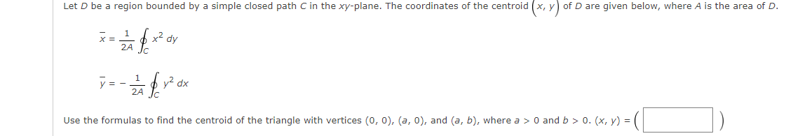 Let D be a region bounded by a simple closed path C in the xy-plane. The coordinates of the centroid (x, y) of D are given below, where A is the area of D.
1
x2 dy
2A T.
1
y = -
2A
y2 dx
Use the formulas to find the centroid of the triangle with vertices (o, 0), (a, 0), and (a, b), where a > 0 and b > 0. (x, y) =
