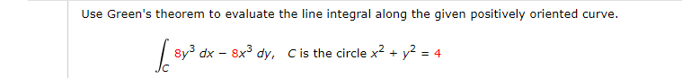 Use Green's theorem to evaluate the line integral along the given positively oriented curve.
8y3 dx – 8x3 dy, Cis the circle x² + y2 = 4
