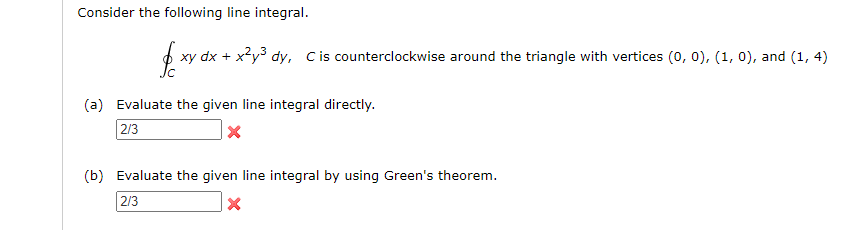 Consider the following line integral.
xy dx + x?y3 dy, Cis counterclockwise around the triangle with vertices (0, 0), (1, 0), and (1, 4)
(a) Evaluate the given line integral directly.
2/3
(b) Evaluate the given line integral by using Green's theorem.
2/3
