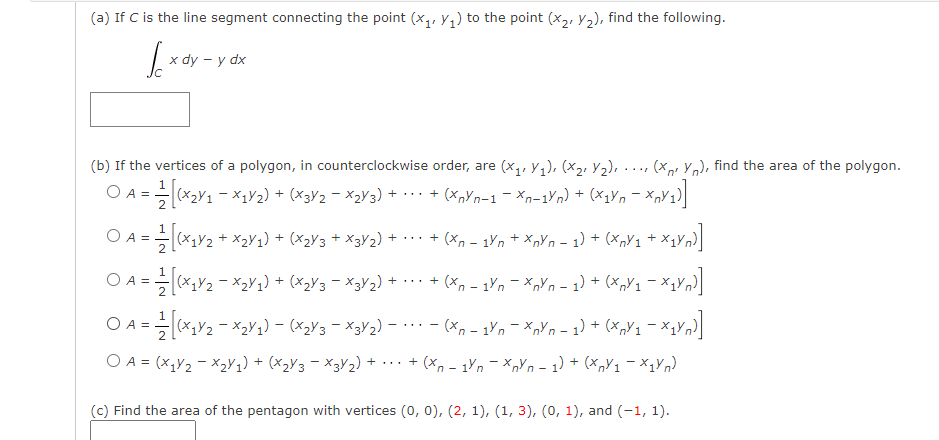 (a) If C is the line segment connecting the point (x, Y1) to the point (X2, Y2), find the following.
x dy – y dx
(b) If the vertices of a polygon, in counterclockwise order, are (x,, Y1), (x2, Y2), ..., (Xp Yn), find the area of the polygon.
O A = (x2V1 - X1¥2) + (×3V2 - X2V 3) + ·…· + (x,Yn-1 - xn-1Yn) + (×1Yn - x
2
O A =
+ x2y1) + (x2y3 + x3¥2) + ·.. + (x, – 1ýn + X„Yn – 1) + (x,Y1 + x1Vn)
1
O A =(x,Y2 - X2Y2) + (xzY3 = X3Y2) + ·· + (x, - 1'n – x„Yn - 1) + (x,V1 - X4Yn}]
1
O A = (x,y2 - ×2Y1) - (X2Y3 - X3Y2) –. - (x, - 1Yn – xnYn - 1) + (x„Y1 - X1Vn]
O A = (x,y2 - X2Y1) + (x2Y3 - X3V2) + .. + (x, - 1n - x,Yn - 1) + (x,Y1 - ×1¥n)
(c) Find the area of the pentagon with vertices (0, 0), (2, 1), (1, 3), (0, 1), and (-1, 1).
