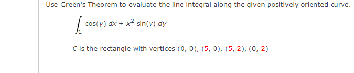 Use Green's Theorem to evaluate the line integral along the given positively oriented curve.
cos(y) dx + x2 sin(y) dy
C is the rectangle with vertices (0, 0), (5, 0), (5, 2), (0, 2)
