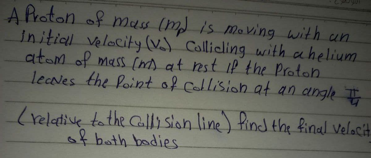 A Proton of mass (m) is moving with un
initial velocity (V) Collieling writh ahelium
atom of mass (m) at rest if the Proton
lecNes the Point of Callision at an angle
(relative tathe Cally slon line) find the final Velocit
of bath badies
