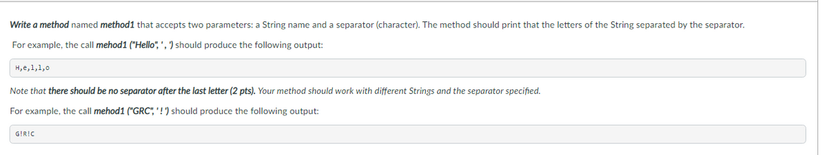 Write a method named method1 that accepts two parameters: a String name and a separator (character). The method should print that the letters of the String separated by the separator.
For example, the call mehod1 ("Hello", ', ') should produce the following output:
H,e,1,1,0
Note that there should be no separator after the last letter (2 pts). Your method should work with different Strings and the separator specified.
For example, the call mehod1 ("GRC", ' ! ') should produce the following output:
G!R!C
