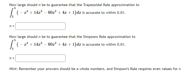How large should n be to guarantee that the Trapezoidal Rule approximation to
.5
| (- 24 + 14æ³ – 60x² + 4x + 1)dx is accurate to within 0.01.
2
n =
How large should n be to guarantee that the Simpsons Rule approximation to
.5
| (- 24 + 14æ³ – 60x² + 4x + 1)dx is accurate to within 0.01.
2
n =
Hint: Remember your answers should be a whole numbers, and Simpson's Rule requires even values for n
