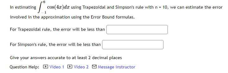 In estimating
cos(4x)dx using Trapezoidal and Simpson's rule with n = 10, we can estimate the error
involved in the approximation using the Error Bound formulas.
For Trapezoidal rule, the error will be less than
For Simpson's rule, the error will be less than
Give your answers accurate to at least 2 decimal places
Question Help: D Video 1
Video 2 O Message instructor
