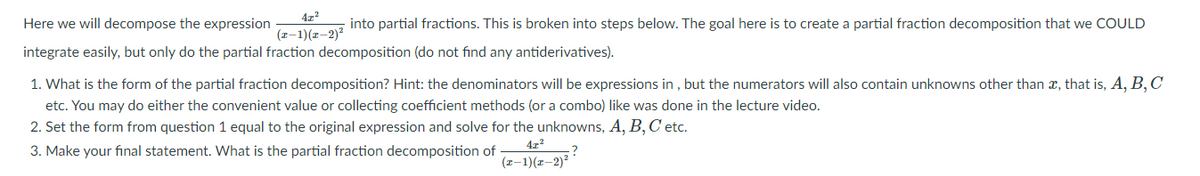 4z²
Here we will decompose the expression
into partial fractions. This is broken into steps below. The goal here is to create a partial fraction decomposition that we COULD
(z-1)(z–2)?
integrate easily, but only do the partial fraction decomposition (do not find any antiderivatives).
1. What is the form of the partial fraction decomposition? Hint: the denominators will be expressions in , but the numerators will also contain unknowns other than x, that is, A, B, C
etc. You may do either the convenient value or collecting coefficient methods (or a combo) like was done in the lecture video.
2. Set the form from question 1 equal to the original expression and solve for the unknowns, A, B, C etc.
3. Make your final statement. What is the partial fraction decomposition of
(z-1)(z-2)?
