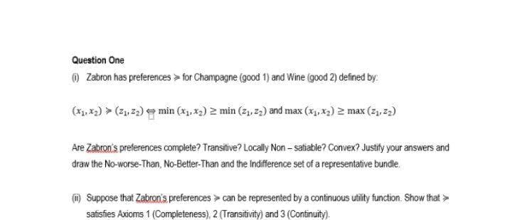 Question One
@ Zabron has preferences > for Champagne (good 1) and Wine (good 2) defined by.
(x, *2) > (ž, 23) e min (xj. x2) 2 min (z, 2,) and max (*, x) 2 max (2), z2)
Are Zabron's preferences complete? Transitive? Locally Non - satiable? Convex? Justify your answers and
draw the No-worse-Than, No-Better-Than and the Indifference set of a representative bundle.
m Suppose that Zabron's preferences > can be represented by a continuous utility function. Show that >
safisfies Axioms 1 (Completeness), 2 (Transitivity) and 3 (Continuity).
