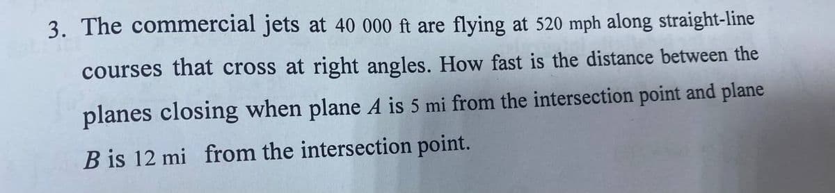 3. The commercial jets at 40 000 ft are flying at 520 mph along straight-line
courses that cross at right angles. How fast is the distance between the
planes closing when plane A is 5 mi from the intersection point and plane
B is 12 mi from the intersection point.
