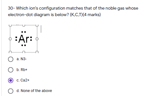 30- Which ion's configuration matches that of the noble gas whose
electron-dot diagram is below? (K,C,T)(4 marks)
:Ar:
O a. N3-
O b. Rb+
c. Ca2+
O d. None of the above

