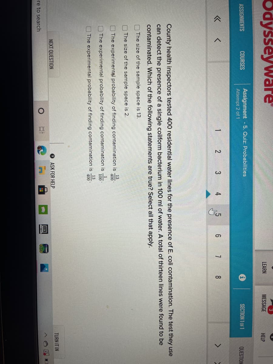 Odysseyware
LEARN
MESSAGE
HELP
ASSIGNMENTS
COURSES
Assignment - 5. Quiz: Probabilities
Attempt 2 of 1
SECTION 1 OF 1
QUESTION
1
2
3
County health inspectors tested 400 residential water lines for the presence of E. coli contamination. The test they use
can detect the presence of a single coliform bacterium in 100 ml of water. A total of thirteen lines were found to be
contaminated. Which of the following statements are true? Select all that apply.
O The size of the sample space is 13.
O The size of the sample space is 2.
13
The experimentel probability of finding contamination is
400
1
O The experimental probability of finding contamination is
100
13
OThe experimental probability of finding contamination is
400
NEXT QUESTION
ASK FOR HELP
TURN IT IN
ere to search
