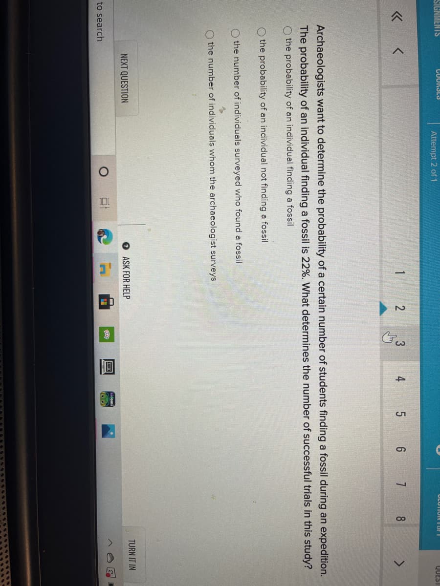 圓
4,
SIGNMENTS
CUURSLS
Attempt 2 of 1
OLUTIONE I ur i
QUEST
1
5 6 7
8
Archaeologists want to determine the probability of a certain number of students finding a fossil during an expedition.
The probability of an individual finding a fossil is 22%. What determines the number of successful trials in this study?
O the probability of an individual finding a fossil
the probability of an individual not finding a fossil
O the number of individuals surveyed who found a fossil
O the number of individuals whom the archaeologist surveys
TURN IT IN
NEXT QUESTION
O ASK FOR HELP
to search

