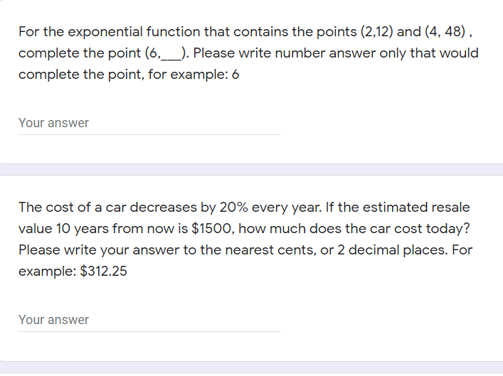 For the exponential function that contains the points (2,12) and (4, 48) ,
complete the point (6,_). Please write number answer only that would
complete the point, for example: 6
Your answer
The cost of a car decreases by 20% every year. If the estimated resale
value 10 years from now is $1500, how much does the car cost today?
Please write your answer to the nearest cents, or 2 decimal places. For
example: $312.25
Your answer
