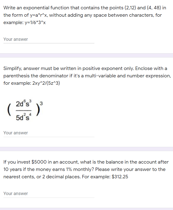 Write an exponential function that contains the points (2,12) and (4, 48) in
the form of y=a*r^x, without adding any space between characters, for
example: y=1/6*3^x
Your answer
Simplify, answer must be written in positive exponent only. Enclose with a
parenthesis the denominator if it's a multi-variable and number expression,
for example: 2xy^2/(5z^3)
2d°s
6 3
3
(
5d's
2 4
Your answer
If you invest $5000 in an account, what is the balance in the account after
10 years if the money earns 1% monthly? Please write your answer to the
nearest cents, or 2 decimal places. For example: $312.25
Your answer
