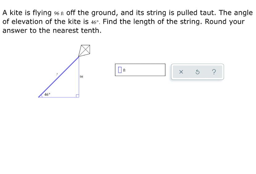 A kite is flying 96 ft off the ground, and its string is pulled taut. The angle
of elevation of the kite is 46°. Find the length of the string. Round your
answer to the nearest tenth.
96
46°
