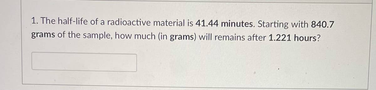 1. The half-life of a radioactive material is 41.44 minutes. Starting with 840.7
grams of the sample, how much (in grams) will remains after 1.221 hours?
