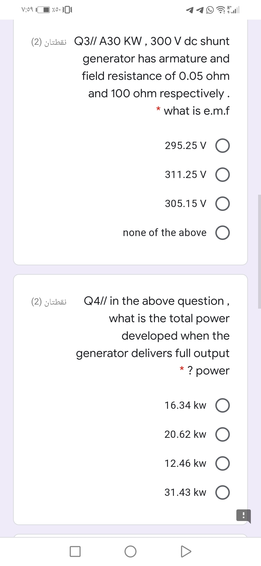 V:09
令ll
(2) jubäi Q3// A30 KW , 300 V dc shunt
generator has armature and
field resistance of 0.05 ohm
and 100 ohm respectively .
* what is e.m.f
295.25 V O
311.25 V O
305.15 V O
none of the above O
نقطتان )2(
Q4// in the above question,
what is the total power
developed when the
generator delivers full output
? power
16.34 kw O
20.62 kw O
12.46 kw O
31.43 kw O
