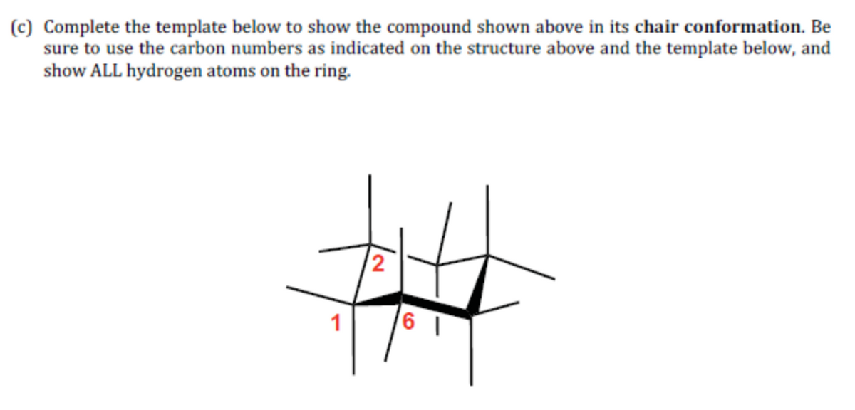 (c) Complete the template below to show the compound shown above in its chair conformation. Be
sure to use the carbon numbers as indicated on the structure above and the template below, and
show ALL hydrogen atoms on the ring.
2
1
6 1
