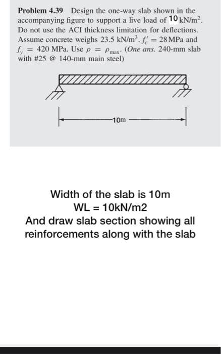 Problem 4.39 Design the one-way slab shown in the
accompanying figure to support a live load of 10 kN/m2.
Do not use the ACI thickness limitation for deflections.
Assume concrete weighs 23.5 kN/m.f 28 MPa and
f, = 420 MPa. Use p = Pmur: (One ans. 240-mm slab
with #25 @ 140-mm main steel)
-10m
Width of the slab is 10m
WL = 10kN/m2
And draw slab section showing all
reinforcements along with the slab
