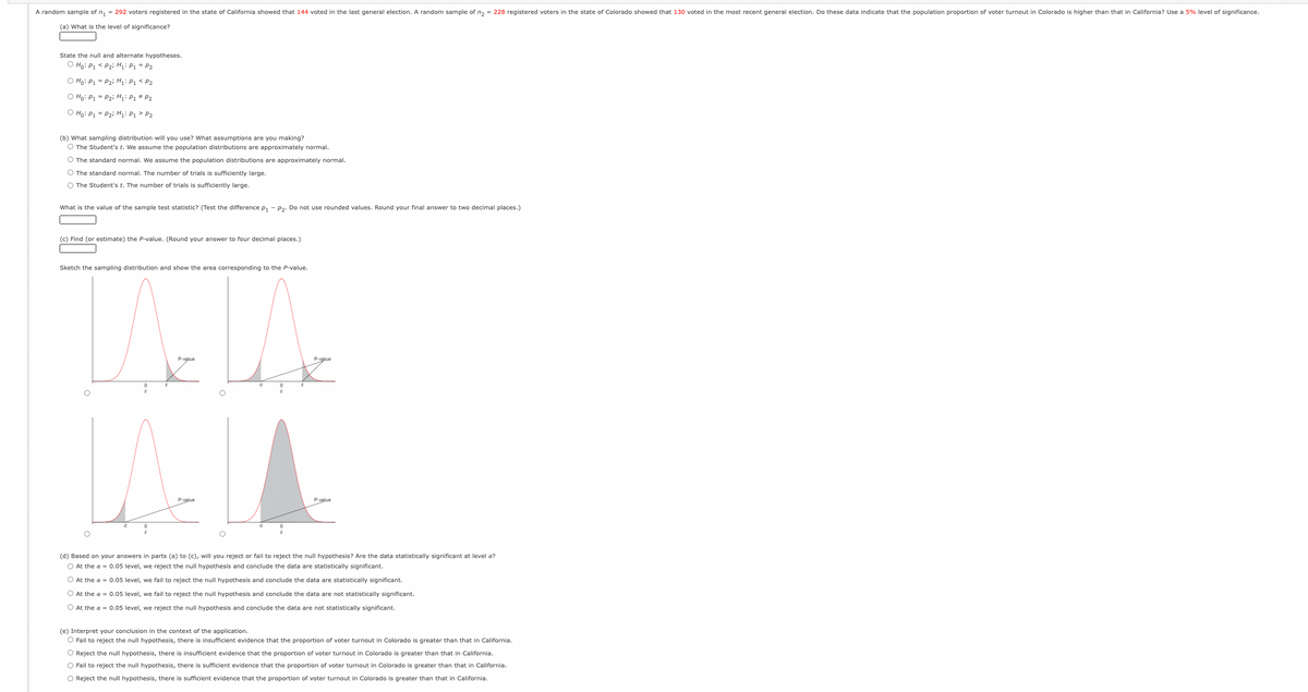 A random sample of n, = 292 voters registered in the state of California showed that 144 voted in the last general election. A random sample of n, = 228 registered voters in the state of Colorado showed that 130 voted in the most recent general election. Do these data indicate that the population proportion of voter turnout in Colorado is higher than that in California? Use a 5% level of significance.
(a) What is the level of significance?
State the null and alternate hypotheses.
O Ho: P1 < P2i Hi: P1 = P2
O Ho: P1 = P2i H;: P1 < P2
O Ho: P1 = P2i H: P1 * P2
O Ho: P1 = P2i H;: P1 > P2
(b) What sampling distribution will you use? What assumptions are you making?
O The Student's t. We assume the population distributions are approximately normal.
O The standard normal. We assume the population distributions are approximately normal.
O The standard normal. The number of trials is sufficiently large.
O The Student's t. The number of trials is sufficiently large.
What is the value of the sample test statistic? (Test the difference p, - p2. Do not use rounded values. Round your final answer to two decimal places.)
(c) Find (or estimate) the P-value. (Round your answer to four decimal places.)
Sketch the sampling distribution and show the area corresponding to the P-value.
P-value
P-value
P-value
P-value
(d) Based on your answers in parts (a) to (c), will you reject or fail to reject the null hypothesis? Are the data statistically significant at level a?
O At the a = 0.05 level, we reject the null hypothesis and conclude the data are statistically significant.
O At the a = 0.05 level, we fail to reject the null hypothesis and conclude the data are statistically significant.
O At the a = 0.05 level, we fail to reject the null hypothesis and conclude the data are not statistically significant.
O At the a = 0.05 level, we reject the null hypothesis and conclude the data are not statistically significant.
(e) Interpret your conclusion in the context of the application.
O Fail to reject the null hypothesis, there is insufficient evidence that the proportion of voter turnout in Colorado is greater than that in California.
O Reject the null hypothesis, there is insufficient evidence that the proportion of voter turnout in Colorado is greater than that in California.
O Fail to reject the null hypothesis, there is sufficient evidence that the proportion of voter turnout in Colorado is greater than that in California.
O Reject the null hypothesis, there is sufficient evidence that the proportion of voter turnout in Colorado is greater than that in California.
