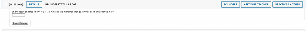 1. [-/1 Points]
DETAILS
BBUNDERSTAT11 9.2.002.
MY NOTES
ASK YOUR TEACHER
PRACTICE ANOTHER
In the least-squares line ŷ = 5 + 3x, what is the marginal change in ŷ for each unit change in x?
Submit Answer
