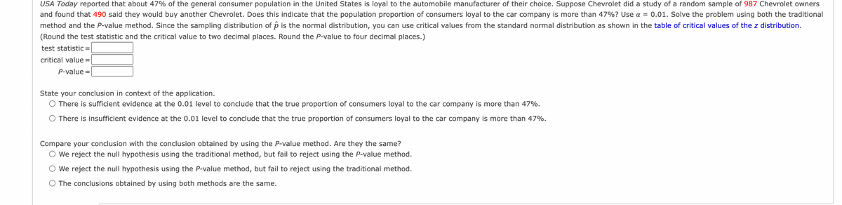 USA Today reported that about 47% of the general consumer population in the United States is loyal to the automobile manufacturer of their choice. Suppose Chevrolet did a study of a random sample of 987 Chevrolet owners
and found that 490 said they would buy another Chevrolet. Does this indicate that the population proportion of consumers loyal to the car company is more than 47%? Use a = 0.01. Solve the problem using both the traditional
method and the P-value method. Since the sampling distribution of p is the normal distribution, you can use critical values from the standard normal distribution as shown in the table of critical values of the z distribution.
(Round the test statistic and the critical value to two decimal places. Round the P-value to four decimal places.)
test statistic =
critical value =
P-value =
State your conclusion in context of the application.
O There is sufficient evidence at the 0.01 level to conclude that the true proportion of consumers loyal to the car company is more than 47%.
There is insufficient evidence at the 0.01 level to conclude that the true proportion of consumers loyal to the car company is more than 47%.
Compare your conclusion with the conclusion obtained by using the P-value method. Are they the same?
O We reject the null hypothesis using the traditional method, but fail to reject using the P-value method.
We reject the null hypothesis using the P-value method, but fail to reject using the traditional method.
The conclusions obtained by using both methods are the same.
